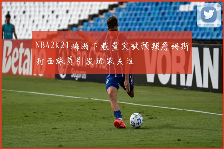 NBA2K21端游下载量突破预期詹姆斯封面球员引发玩家关注
