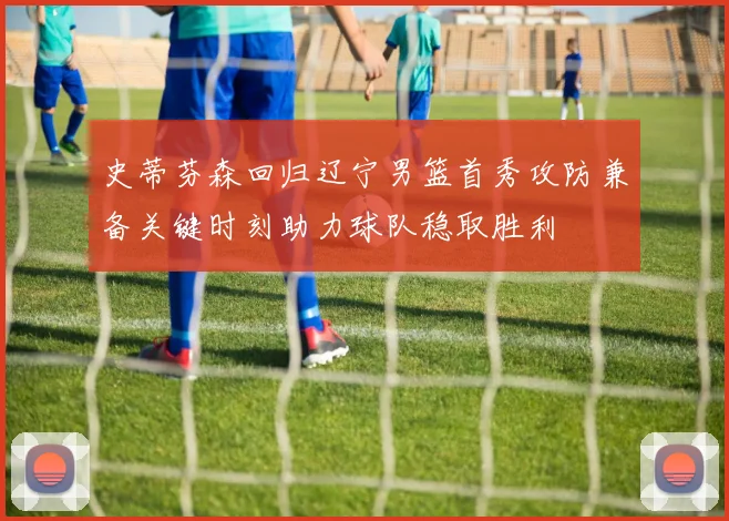 史蒂芬森回归辽宁男篮首秀攻防兼备关键时刻助力球队稳取胜利